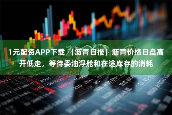 1元配资APP下载 【沥青日报】沥青价格日盘高开低走，等待委油浮舱和在途库存的消耗